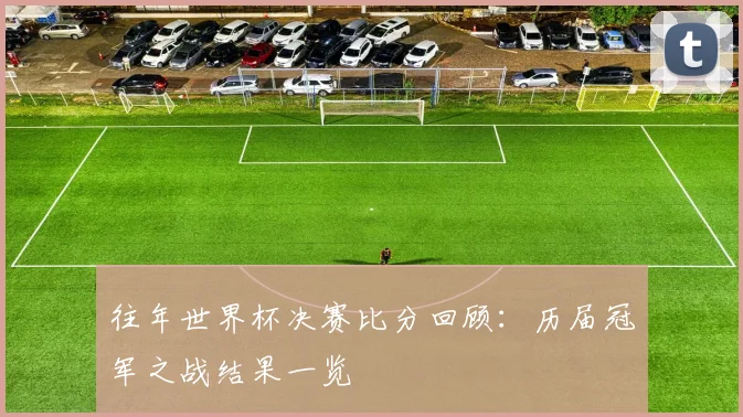 往年世界杯决赛比分回顾:历届冠军之战结果一览