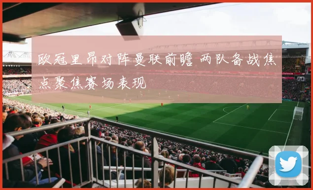 欧冠里昂对阵曼联前瞻 两队备战焦点聚焦赛场表现